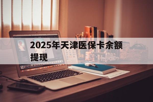 海盐最新2025年天津医保卡余额提现方法分析(最方便真实的海盐2025年天津医保卡余额提现多少方法)